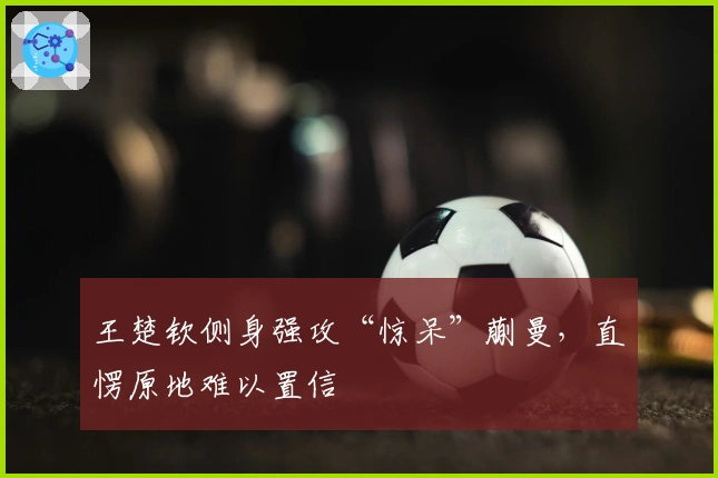 王楚钦侧身强攻“惊呆”蒯曼，直愣原地难以置信