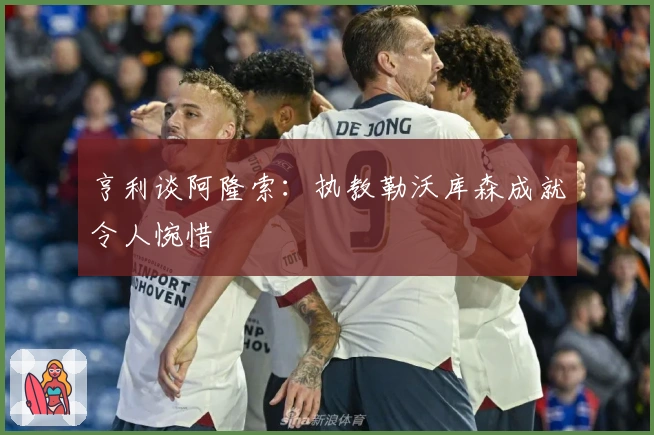 亨利谈阿隆索：执教勒沃库森成就令人惋惜