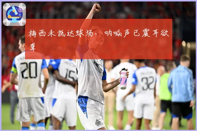 梅西未抵达球场，呐喊声已震耳欲聋