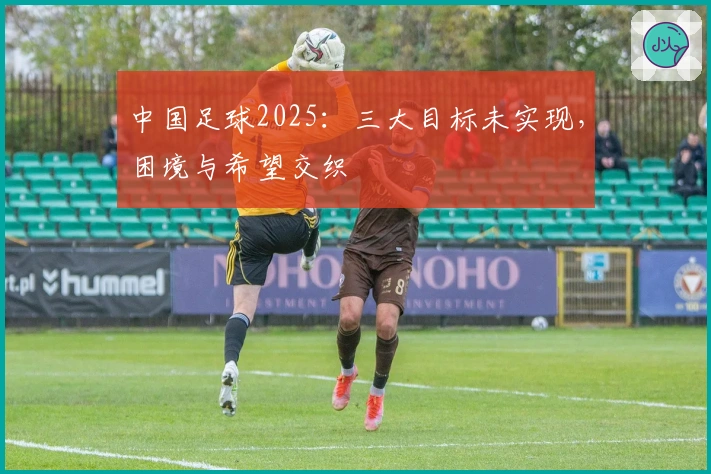 中国足球2025：三大目标未实现，困境与希望交织