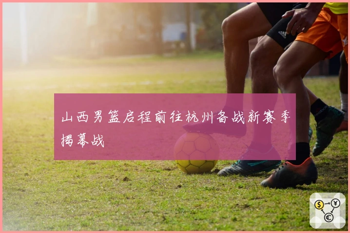 山西男篮启程前往杭州备战新赛季揭幕战