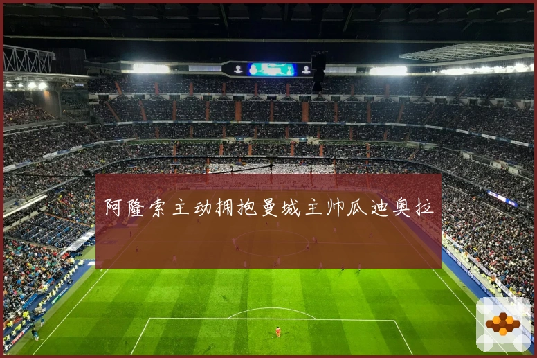 阿隆索主动拥抱曼城主帅瓜迪奥拉