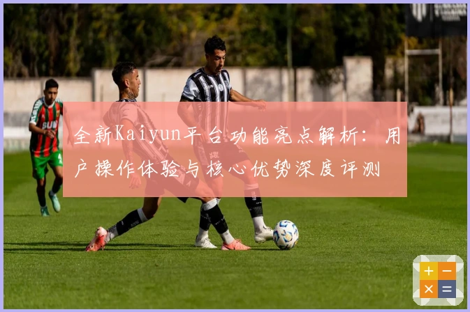 全新Kaiyun平台功能亮点解析:用户操作体验与核心优势深度评测