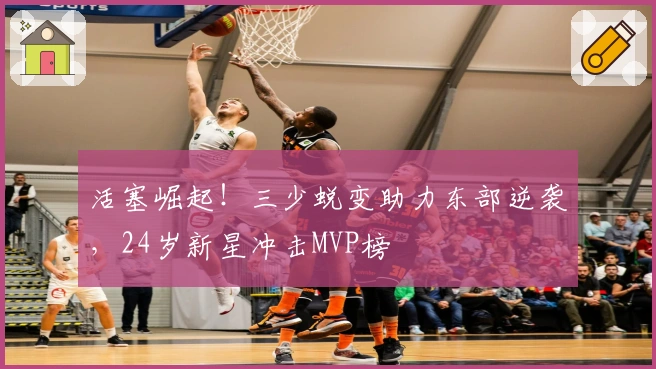 活塞崛起！三少蜕变助力东部逆袭，24岁新星冲击MVP榜