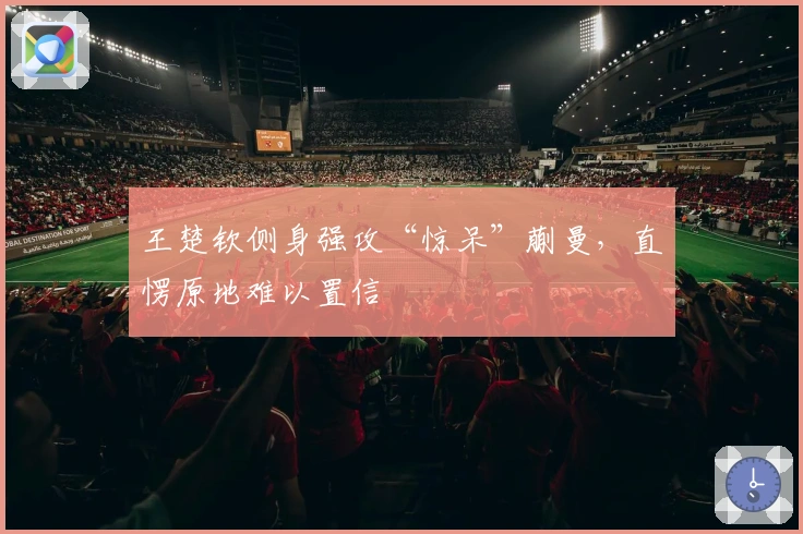 王楚钦侧身强攻“惊呆”蒯曼，直愣原地难以置信